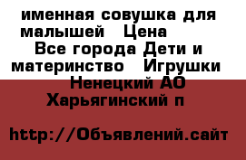 именная совушка для малышей › Цена ­ 600 - Все города Дети и материнство » Игрушки   . Ненецкий АО,Харьягинский п.